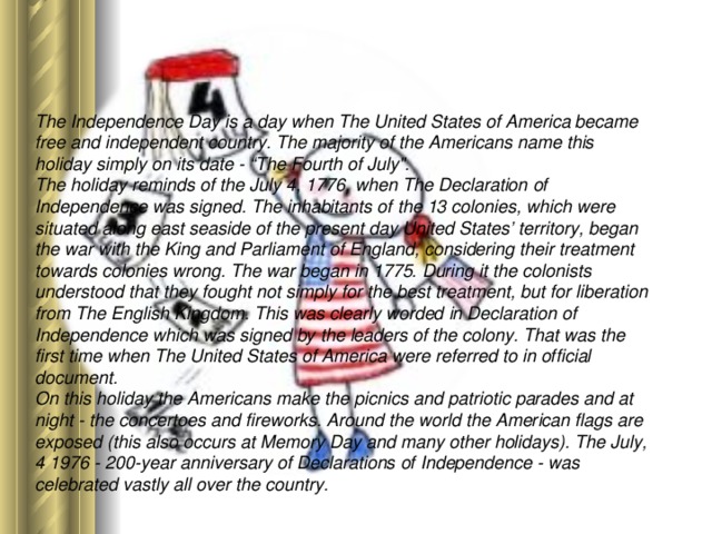 The Independence Day is a day when The United States of America became free and independent country. The majority of the Americans name this holiday simply on its date - “The Fourth of July