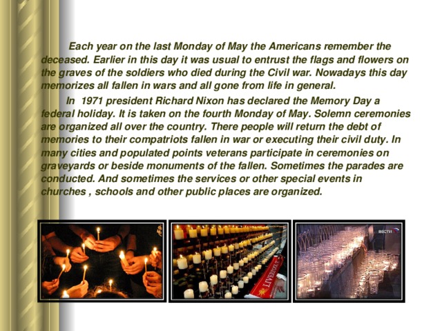  Each year on the last Monday of May the Americans remember the deceased. Earlier in this day it was usual to entrust the flags and flowers on the graves of the soldiers who died during the Civil war. Nowadays this day memorizes all fallen in wars and all gone from life in general.  In 1971 president Richard Nixon has declared the Memory Day a federal holiday. It is taken on the fourth Monday of May. Solemn ceremonies are organized all over the country. There people will return the debt of memories to their compatriots fallen in war or executing their civil duty. In many cities and populated points veterans participate in ceremonies on graveyards or beside monuments of the fallen. Sometimes the parades are conducted. And sometimes the services or other special events in churches , schools and other public places are organized.  