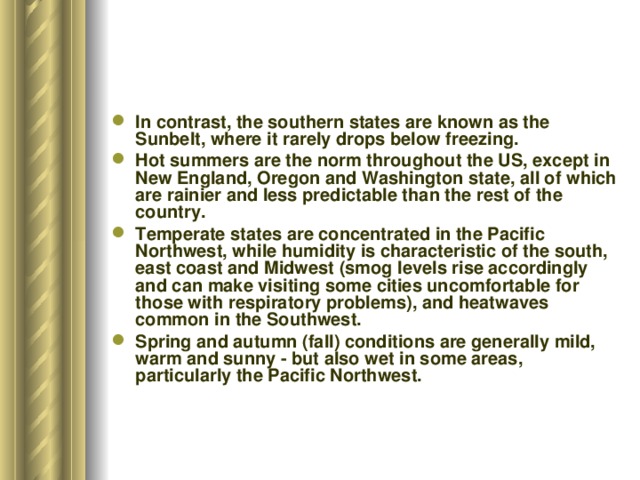In contrast, the southern states are known as the Sunbelt, where it rarely drops below freezing. Hot summers are the norm throughout the US, except in New England, Oregon and Washington state, all of which are rainier and less predictable than the rest of the country. Temperate states are concentrated in the Pacific Northwest, while humidity is characteristic of the south, east coast and Midwest (smog levels rise accordingly and can make visiting some cities uncomfortable for those with respiratory problems), and heatwaves common in the Southwest. Spring and autumn (fall) conditions are generally mild, warm and sunny - but also wet in some areas, particularly the Pacific Northwest. 