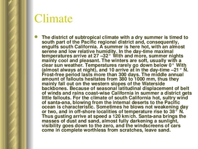 Climate The district of subtropical climate with a dry summer is timed to south part of the Pacific regional district and, consequently, engulfs south California. A summer is here hot, with an almost serene and low relative humidity. In the day-time maximal temperatures arrive at 27 –32° With and more, summer nights mainly cool and pleasant. The winters are soft, usually with a clear sun weather. Temperatures rarely go down below 0° With (almost always at night), and 10 arrive at in the day-time –21° Ñ. Frost-free period lasts more than 300 days. The middle annual amount of fallouts hesitates from 380 to 1000 mm, thus they mainly fall out on the western slopes of the Waterside backbones. Because of seasonal latitudinal displacement of belt of winds and rains coast-wise California in summer a district gets little fallouts. For the climate of south California hot, sultry wind of santa-ana, blowing from the internal deserts to the Pacific ocean is characteristic. Sometimes he blows not weakening day or two, and in off-shore localities of temperature rise to 38° Ñ. Thus gusting arrive at speed a 120 km/ch. Santa-ana brings the masses of dust and sand, almost fully darkening a sunlight, visibility goes down to the zero, and the windscreens of cars come in complete worthless from scratches, leave sand. 