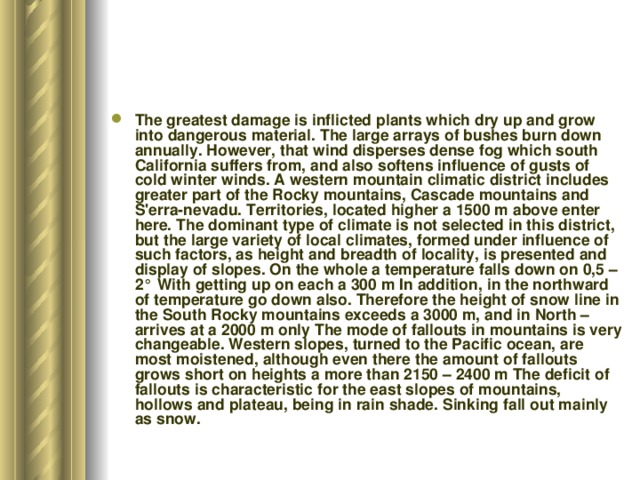 The greatest damage is inflicted plants which dry up and grow into dangerous material. The large arrays of bushes burn down annually. However, that wind disperses dense fog which south California suffers from, and also softens influence of gusts of cold winter winds. A western mountain climatic district includes greater part of the Rocky mountains, Cascade mountains and S'erra-nevadu. Territories, located higher a 1500 m above enter here. The dominant type of climate is not selected in this district, but the large variety of local climates, formed under influence of such factors, as height and breadth of locality, is presented and display of slopes. On the whole a temperature falls down on 0,5 –2° With getting up on each a 300 m In addition, in the northward of temperature go down also. Therefore the height of snow line in the South Rocky mountains exceeds a 3000 m, and in North – arrives at a 2000 m only The mode of fallouts in mountains is very changeable. Western slopes, turned to the Pacific ocean, are most moistened, although even there the amount of fallouts grows short on heights a more than 2150 – 2400 m The deficit of fallouts is characteristic for the east slopes of mountains, hollows and plateau, being in rain shade. Sinking fall out mainly as snow.  