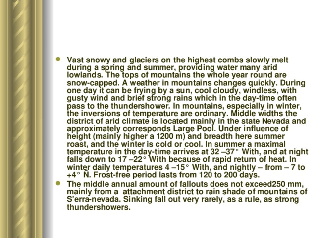 Vast snowy and glaciers on the highest combs slowly melt during a spring and summer, providing water many arid lowlands. The tops of mountains the whole year round are snow-capped. A weather in mountains changes quickly. During one day it can be frying by a sun, cool cloudy, windless, with gusty wind and brief strong rains which in the day-time often pass to the thundershower. In mountains, especially in winter, the inversions of temperature are ordinary. Middle widths the district of arid climate is located mainly in the state Nevada and approximately corresponds Large Pool. Under influence of height (mainly higher a 1200 m) and breadth here summer roast, and the winter is cold or cool. In summer a maximal temperature in the day-time arrives at 32 –37° With, and at night falls down to 17 –22° With because of rapid return of heat. In winter daily temperatures 4 –15° With, and nightly – from – 7 to +4° Ñ. Frost-free period lasts from 120 to 200 days. The middle annual amount of fallouts does not exceed250 mm, mainly from a attachment district to rain shade of mountains of S'erra-nevada. Sinking fall out very rarely, as a rule, as strong thundershowers. 