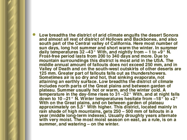Low breadths the district of arid climate engulfs the desert Sonora and almost all rest of district of Hollows and Backbones, and also south part of the Central valley of California. Here most number of sun days, long hot summer and short warm the winter. In summer daily temperatures 32 –43° With, and nightly from – 1 to +9° Ñ. Frost-free period lasts from 200 to 340 days and more. Due to mountain surroundings this district is most arid in the USA. The middle annual amount of fallouts does not exceed 250 mm, and in Valley of Death and on the south-west outskirts of other deserts are 125 mm. Greater part of fallouts falls out as thundershowers. Sometimes air is so dry and hot, that sinking evaporate, not attaining an earthly surface. Low breadths the district of climate includes north parts of the Great plains and between garden of plateau. Summer usually hot or warm, and the winter cold. A temperature in the day-time rises to 31 –32° With, and at night falls down to 10 –21° Ñ. Winter temperatures hesitate from –18° to +2° With on the Great plains, and on between garden of plateau approximately on 5,5° With higher. This district, located mainly in rain shade of high mountains, gets 250 – 500 mm of fallouts in a year (middle long-term indexes). Usually droughty years alternate with very moist. The most moist season on east, as a rule, is on a summer, and watering – on the winter. 