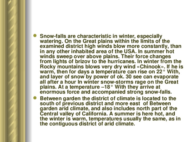 Snow-falls are characteristic in winter, especially watering. On the Great plains within the limits of the examined district high winds blow more constantly, than in any other inhabited area of the USA. In summer hot winds sweep over above plains. Their force changes from lights of brizov to the hurricanes. In winter from the Rocky mountains blows very dry wind «Chinook». If he is warm, then for days a temperature can rise on 22° With, and layer of snow by power of ok. 30 see can evaporate all after a hour In winter snow-storms rage on the Great plains. At a temperature –18° With they arrive at enormous force and accompanied strong snow-falls. Between garden the district of climate is located to the south of previous district and more east of Between garden arid climate, and also includes north part of the Central valley of California. A summer is here hot, and the winter is warm, temperatures usually the same, as in the contiguous district of arid climate. 
