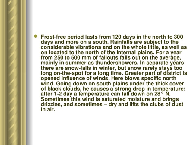 Frost-free period lasts from 120 days in the north to 300 days and more on a south. Rainfalls are subject to the considerable vibrations and on the whole little, as well as on located to the north of the Internal plains. For a year from 250 to 500 mm of fallouts falls out on the average, mainly in summer as thundershowers. In separate years there are snow-falls in winter, but snow rarely stays too long on-the-spot for a long time. Greater part of district is opened influence of winds. Here blows specific north wind. Going down on south plains under the thick cover of black clouds, he causes a strong drop in temperature: after 1-2 day a temperature can fall down on 28° Ñ. Sometimes this wind is saturated moisture and brings drizzles, and sometimes – dry and lifts the clubs of dust in air. 