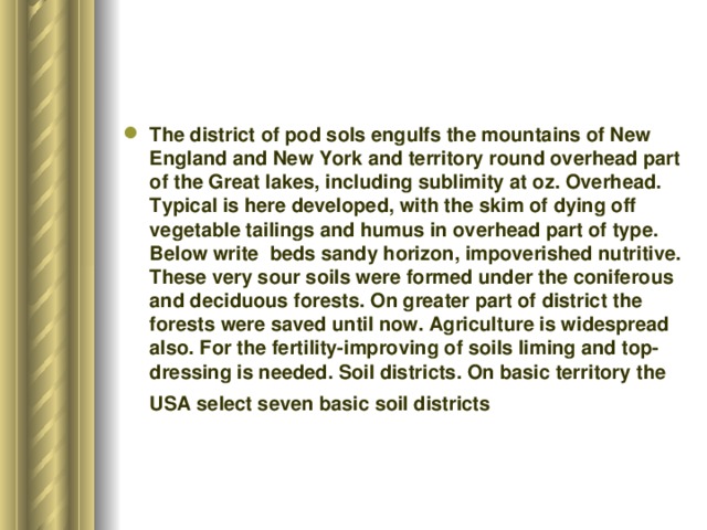 The district of pod sols engulfs the mountains of New England and New York and territory round overhead part of the Great lakes, including sublimity at oz. Overhead. Typical is here developed, with the skim of dying off vegetable tailings and humus in overhead part of type. Below write beds sandy horizon, impoverished nutritive. These very sour soils were formed under the coniferous and deciduous forests. On greater part of district the forests were saved until now. Agriculture is widespread also. For the fertility-improving of soils liming and top-dressing is needed. Soil districts. On basic territory the USA select seven basic soil districts   