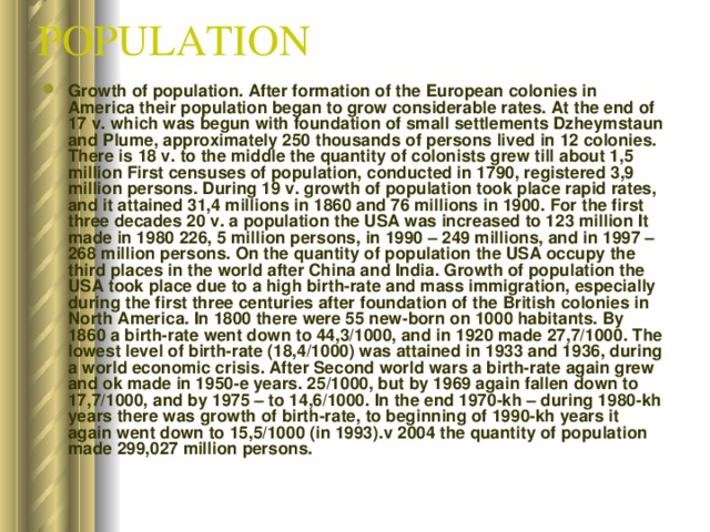 POPULATION  Growth of population. After formation of the European colonies in America their population began to grow considerable rates. At the end of 17 v. which was begun with foundation of small settlements Dzheymstaun and Plume, approximately 250 thousands of persons lived in 12 colonies. There is 18 v. to the middle the quantity of colonists grew till about 1,5 million First censuses of population, conducted in 1790, registered 3,9 million persons. During 19 v. growth of population took place rapid rates, and it attained 31,4 millions in 1860 and 76 millions in 1900. For the first three decades 20 v. a population the USA was increased to 123 million It made in 1980 226, 5 million persons, in 1990 – 249 millions, and in 1997 – 268 million persons. On the quantity of population the USA occupy the third places in the world after China and India. Growth of population the USA took place due to a high birth-rate and mass immigration, especially during the first three centuries after foundation of the British colonies in North America. In 1800 there were 55 new-born on 1000 habitants. By 1860 a birth-rate went down to 44,3/1000, and in 1920 made 27,7/1000. The lowest level of birth-rate (18,4/1000) was attained in 1933 and 1936, during a world economic crisis. After Second world wars a birth-rate again grew and ok made in 1950-e years. 25/1000, but by 1969 again fallen down to 17,7/1000, and by 1975 – to 14,6/1000. In the end 1970-kh – during 1980-kh years there was growth of birth-rate, to beginning of 1990-kh years it again went down to 15,5/1000 (in 1993).v 2004 the quantity of population made 299,027 million persons. 
