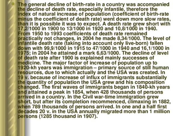 The general decline of birth-rate in a country was accompanied the decline of death rate, especially infantile, therefore the index of natural increase of population (coefficient of birth-rate minus the coefficient of death rate) went down more slow rates, than it is possible it was to expect. A death rate grew short with 17,2/1000 in 1900 to 13/1000 in 1920 and 10,8/1000 in 1940. From 1950 to 1993 coefficients of death rate remained practically not changes, in 2004 he made 8,34/1000. The level of infantile death rate (taking into account only live-born) fallen down with 99,9/1000 in 1915 to 47/1000 in 1940 and 16,1/1000 in 1975; in 2004 he attained a mark 6,63/1000. The decline of level of death rate after 1900 is explained mainly successes of medicine. The major factor of increase of population up to 1920-kh years was immigration – primary source of still human resources, due to which actually and the USA was created. In 19 v. because of increase of influx of immigrants substantially the quantity of population the USA grew and his composition changed. The first waves of immigrants began in 1840-kh years and attained a peak in 1854, when 428 thousands of persons arrived in a country. In the Civil war-time immigration grew short, but after its completion recommenced, climaxing in 1882, when 789 thousands of persons arrived. In one and a half first decades 20 v. in the USA annually migrated more than 1 million persons (1285 thousand in 1907). 