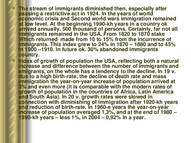 The stream of immigrants diminished then, especially after passing a restrictive act in 1924. In the years of world economic crisis and Second world wars immigration remained at low level. At the beginning 1990-kh years in a country ok arrived annually. 500 thousand of persons. Certainly, far not all immigrants remained in the USA. From 1820 to 1870 stake Which returned made from 10 to 15% from the incurrence of immigrants. This index grew to 24% in 1870 – 1880 and to 45% in 1900 –1910. In future ok. 30% abandoned immigrants country. Index of growth of population the USA, reflecting both a natural increase and difference between the number of immigrants and emigrants, on the whole has a tendency to the decline. In 19 v. due to a high birth-rate, the decline of death rate and mass immigration the year-on-year increase of population arrived at 3% and even more (it is comparable with the modern rates of growth of population in the countries of Africa, Latin America and South Asia). In 20 v. growth rates were slowed in connection with diminishing of immigration after 1920-kh years and reduction of birth-rate. In 1960-e years the year-on-year increase of population averaged 1,3%, and at the end of 1980 – 1990-kh years – less 1%, in 2004 – 0,92% in a year. 