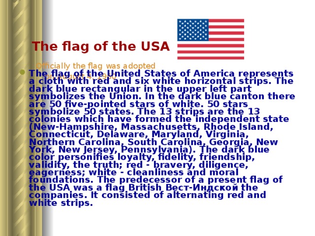   The flag of the USA   Officially the flag was adopted  on August 4, 1960 The flag of the United States of America represents a cloth with red and six white horizontal strips. The dark blue rectangular in the upper left part symbolizes the Union. In the dark blue canton there are 50 five-pointed stars of white. 50 stars symbolize 50 states. The 13 strips are the 13 colonies which have formed the independent state (New-Hampshire, Massachusetts, Rhode Island, Connecticut, Delaware, Maryland, Virginia, Northern Carolina, South Carolina, Georgia, New York, New Jersey, Pennsylvania). The dark blue color personifies loyalty, fidelity, friendship, validity, the truth; red - bravery, diligence, eagerness; white - cleanliness and moral foundations. The predecessor of a present flag of the USA was a flag British Вест - Индской the companies. It consisted of alternating red and white strips.  