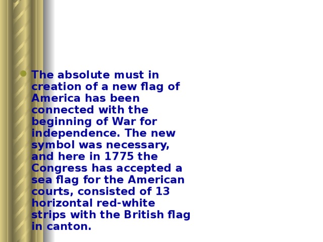 The absolute must in creation of a new flag of America has been connected with the beginning of War for independence. The new symbol was necessary, and here in 1775 the Congress has accepted a sea flag for the American courts, consisted of 13 horizontal red-white strips with the British flag in canton.     