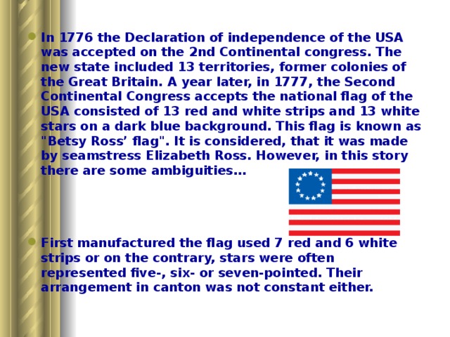 In 1776 the Declaration of independence of the USA was accepted on the 2nd Continental congress. The new state included 13 territories, former colonies of the Great Britain. A year later, in 1777, the Second Continental Congress accepts the national flag of the USA consisted of 13 red and white strips and 13 white stars on a dark blue background. This flag is known as 