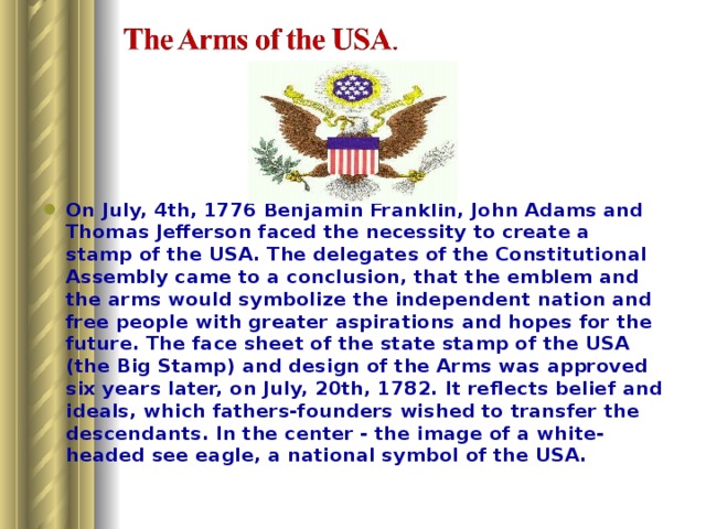 On July, 4th, 1776 Benjamin Franklin, John Adams and Thomas Jefferson faced the necessity to create a stamp of the USA. The delegates of the Constitutional Assembly came to a conclusion, that the emblem and the arms would symbolize the independent nation and free people with greater aspirations and hopes for the future. The face sheet of the state stamp of the USA (the Big Stamp) and design of the Arms was approved six years later, on July, 20th, 1782. It reflects belief and ideals, which fathers-founders wished to transfer the descendants. In the center - the image of a white-headed see eagle, a national symbol of the USA. 