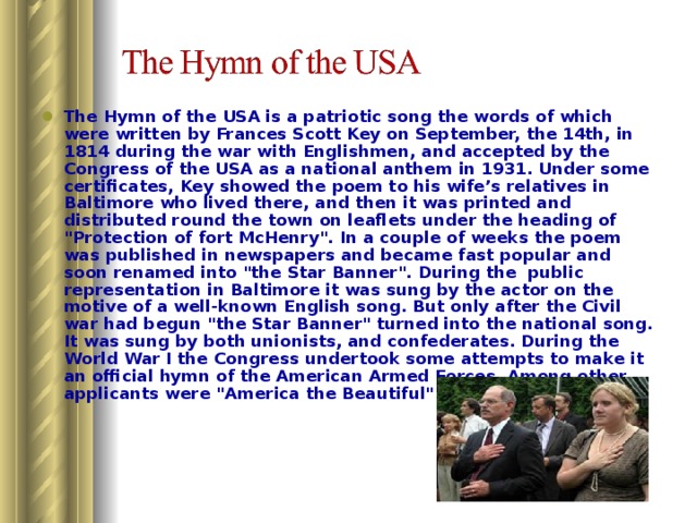 The Hymn of the USA is a patriotic song the words of which were written by Frances Scott Key on September, the 14th, in 1814 during the war with Englishmen, and accepted by the Congress of the USA as a national anthem in 1931. Under some certificates, Key showed the poem to his wife’s relatives in Baltimore who lived there, and then it was printed and distributed round the town on leaflets under the heading of 