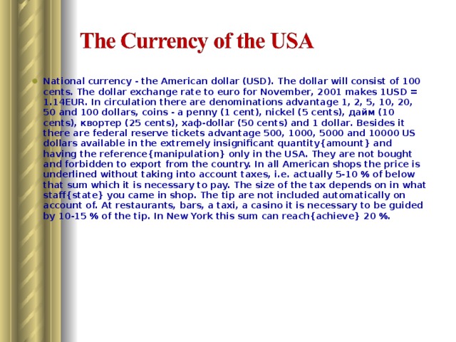 National currency - the American dollar (USD). The dollar will consist of 100 cents. The dollar exchange rate to euro for November, 2001 makes 1USD = 1.14EUR. In circulation there are denominations advantage 1, 2, 5, 10, 20, 50 and 100 dollars, coins - a penny (1 cent), nickel (5 cents), дайм (10 cents), квортер (25 cents), хаф-dollar (50 cents) and 1 dollar. Besides it there are federal reserve tickets advantage 500, 1000, 5000 and 10000 US dollars available in the extremely insignificant quantity{amount} and having the reference{manipulation} only in the USA. They are not bought and forbidden to export from the country. In all American shops the price is underlined without taking into account taxes, i.e. actually 5-10 % of below that sum which it is necessary to pay. The size of the tax depends on in what staff{state} you came in shop. The tip are not included automatically on account of. At restaurants, bars, a taxi, a casino it is necessary to be guided by 10-15 % of the tip. In New York this sum can reach{achieve} 20 %. 