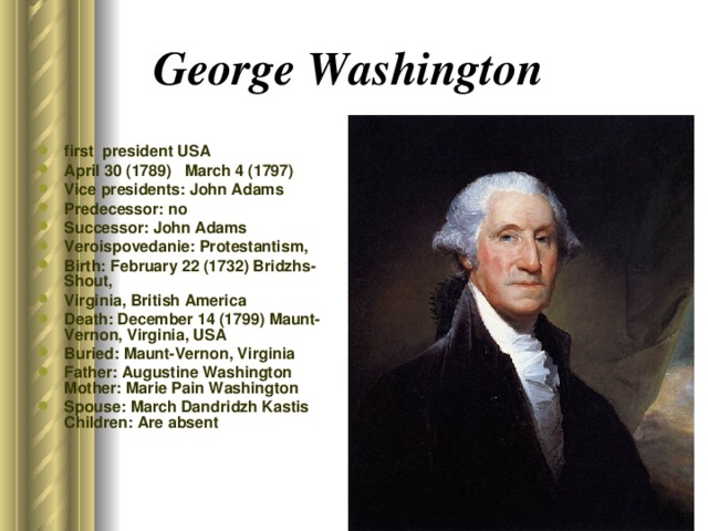 George Washington  first  president USA April 30 (1789) March 4 (1797) Vice presidents: John Adams Predecessor: no Successor: John Adams Veroispovedanie: Protestantism, Birth: February 22 (1732) Bridzhs-Shout, Virginia, British America Death: December 14 (1799) Maunt-Vernon, Virginia, USA Buried: Maunt-Vernon, Virginia Father: Augustine Washington Mother: Marie Pain Washington Spouse: March Dandridzh Kastis Children: Are absent 