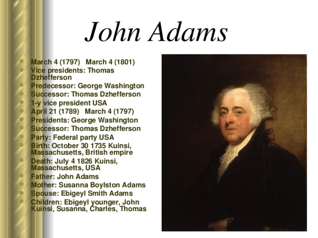John Adams  March 4 (1797) March 4 (1801) Vice presidents: Thomas Dzhefferson Predecessor: George Washington Successor: Thomas Dzhefferson 1-y vice president USA April 21 (1789) March 4 (1797) Presidents: George Washington Successor: Thomas Dzhefferson Party: Federal party USA Birth: October 30 1735 Kuinsi, Massachusetts, British empire Death: July 4 1826 Kuinsi, Massachusetts, USA Father: John Adams Mother: Susanna Boylston Adams Spouse: Ebigeyl Smith Adams Children: Ebigeyl younger, John Kuinsi, Susanna, Charles, Thomas 