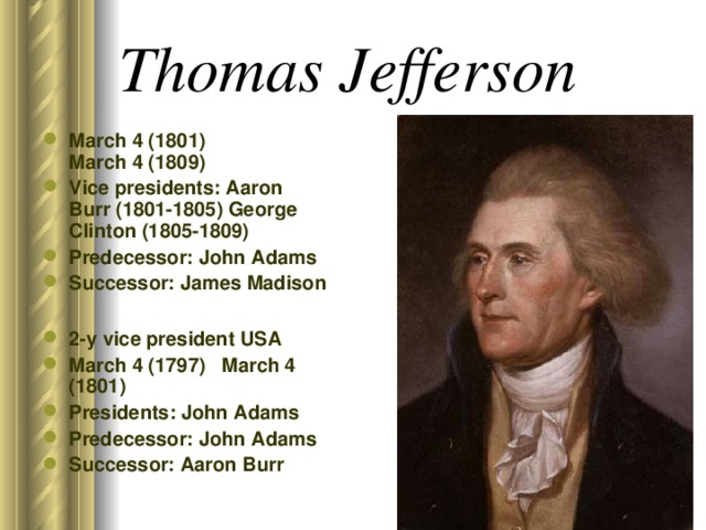 Thomas Jefferson  March 4 (1801) March 4 (1809) Vice presidents: Aaron Burr (1801-1805) George Clinton (1805-1809) Predecessor: John Adams Successor: James Madison  2-y vice president USA March 4 (1797) March 4 (1801) Presidents: John Adams Predecessor: John Adams Successor: Aaron Burr 