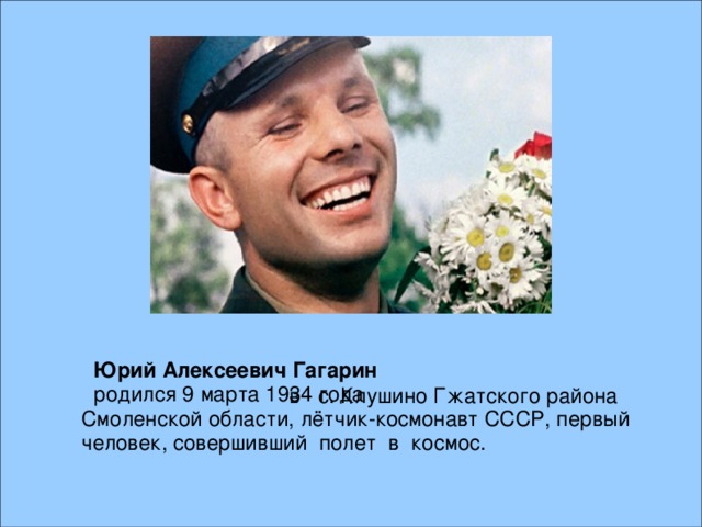 Юрий  Алексеевич  Гагарин родился 9 марта 1934 года  в с. Клушино Гжатского района Смоленской области, лётчик-космонавт СССР, первый человек, совершивший полет в космос.  