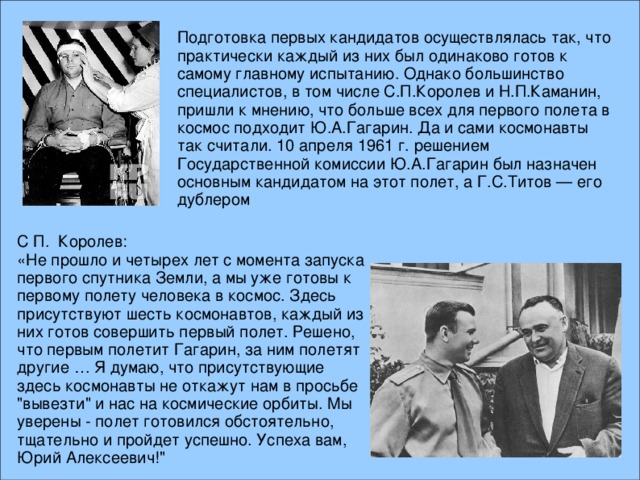 Подготовка первых кандидатов осуществлялась так, что практически каждый из них был одинаково готов к самому главному испытанию. Однако большинство специалистов, в том числе С.П.Королев и Н.П.Каманин, пришли к мнению, что больше всех для первого полета в космос подходит Ю.А.Гагарин. Да и сами космонавты так считали. 10 апреля 1961 г. решением Государственной комиссии Ю.А.Гагарин был назначен основным кандидатом на этот полет, а Г.С.Титов — его дублером С П. Королев: «Не прошло и четырех лет с момента запуска первого спутника Земли, а мы уже готовы к первому полету человека в космос. Здесь присутствуют шесть космонавтов, каждый из них готов совершить первый полет. Решено, что первым полетит Гагарин, за ним полетят другие … Я думаю, что присутствующие здесь космонавты не откажут нам в просьбе 