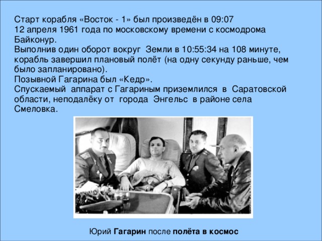 Старт корабля «Восток - 1» был произведён в 09:07 12 апреля 1961 года по московскому времени с космодрома Байконур. Выполнив один оборот вокруг Земли в 10:55:34 на 108 минуте, корабль завершил плановый полёт (на одну секунду раньше, чем было запланировано). Позывной Гагарина был «Кедр». Спускаемый аппарат с Гагариным приземлился в Саратовской области, неподалёку от города Энгельс в районе села Смеловка. Юрий Гагарин после полёта  в  космос  