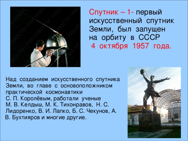 Спутник – 1- первый искусственный спутник Земли, был запущен на орбиту в СССР  4 октября 1957 года.  В. И. Лапко, Б. С. Чекунов, А. В. Бухтияров и многие другие. Над созданием искусственного спутника Земли, во главе с основоположником практической космонавтики С. П. Королёвым, работали ученые М. В. Келдыш, М. К. Тихонравов, Н. С. Лидоренко,  