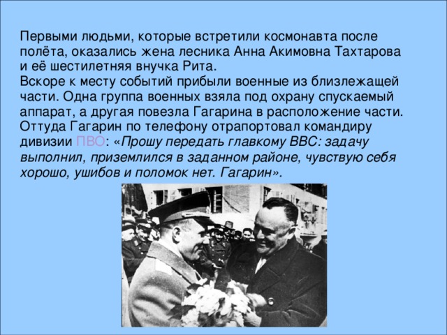 Первыми людьми, которые встретили космонавта после полёта, оказались жена лесника Анна Акимовна Тахтарова и её шестилетняя внучка Рита. Вскоре к месту событий прибыли военные из близлежащей части. Одна группа военных взяла под охрану спускаемый аппарат, а другая повезла Гагарина в расположение части. Оттуда Гагарин по телефону отрапортовал командиру дивизии ПВО : « Прошу передать главкому ВВС: задачу выполнил, приземлился в заданном районе, чувствую себя хорошо, ушибов и поломок нет. Гагарин».  
