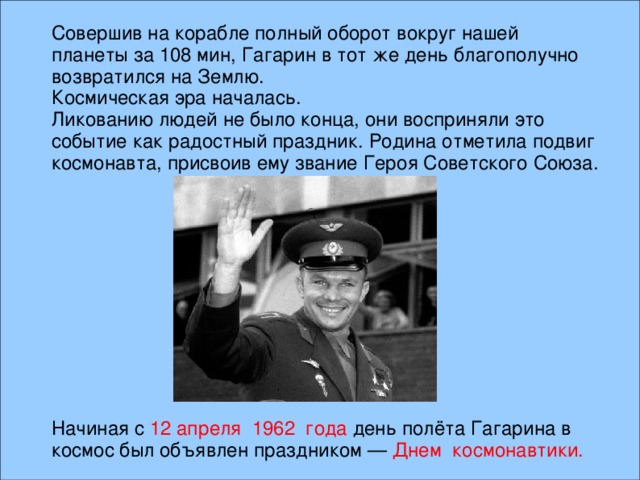 Совершив на корабле полный оборот вокруг нашей планеты за 108 мин, Гагарин в тот же день благополучно возвратился на Землю. Космическая эра началась. Ликованию людей не было конца, они восприняли это событие как радостный праздник. Родина отметила подвиг космонавта, присвоив ему звание Героя Советского Союза. Начиная с 12 апреля 1962 года день полёта Гагарина в космос был объявлен праздником — Днем космонавтики.  