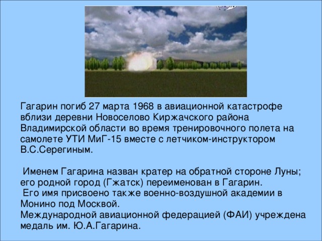 Гагарин погиб 27 марта 1968 в авиационной катастрофе вблизи деревни Новоселово Киржачского района Владимирской области во время тренировочного полета на самолете УТИ МиГ-15 вместе с летчиком-инструктором В.С.Серегиным.  Именем Гагарина назван кратер на обратной стороне Луны; его родной город (Гжатск) переименован в Гагарин.  Его имя присвоено также военно-воздушной академии в Монино под Москвой. Международной авиационной федерацией (ФАИ) учреждена медаль им. Ю.А.Гагарина.  