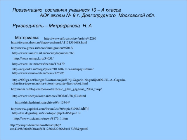 Презентацию составили учащиеся 10 – А класса  АОУ школы № 9 г. Долгопрудного Московской обл.  Руководитель – Митрофанова Н. А.  Материалы: http://www.aif.ru/society/article/42280 http://forums.drom.ru/blagoveschensk/t1151569688.html http://www.greek.ru/news/immigration/69043/ http://www.saratov.aif.ru/society/opinions/563 http://news.unipack.ru/34051/ http://www.1tv.ru/news/techno/174479 http://region15.ru/blogs/pliev/2011/04/11/s-nastupayushhim/ http://www.rusnovosti.ru/news/125595 http://900igr.net/fotografii/astronomija/JUrij-Gagarin-biografija/009-JU.-A.-Gagarin-chastitsa-togo-monolita-kotoryj-predstavljaet-soboj.html http://nnm.ru/blogs/netbook/otrazhenie_gibel_gagarina_2004_tvrip/ http://www.shchyolkovo.ru/news/2008/03/28_03.shtml http://shkolazhizni.ru/archive/0/n-15364/ http://www.yaplakal.com/forum2/st/50/topic337982.h tml http://fus.doguslugi.ru/viewtopic.php?f=86&p=312 http://www.oxidant.ru/news/8176_1.htm http://pesiq.ru/forum/showthread.php?s=e43498fe6a6800aad8f2f1236dd2936b&t=17336&pp=40 