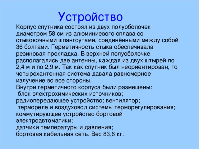  Устройство  Устройство  Устройство Корпус спутника состоял из двух полуоболочек диаметром 58 см из алюминиевого сплава со стыковочными шпангоутами, соединёнными между собой 36 болтами. Герметичность стыка обеспечивала резиновая прокладка. В верхней полуоболочке располагались две антенны, каждая из двух штырей по 2,4 м и по 2,9 м. Так как спутник был неориентирован, то четырехантенная система давала равномерное излучение во все стороны. Внутри герметичного корпуса были размещены:  блок электрохимических источников; радиопередающее устройство; вентилятор;  термореле и воздуховод системы терморегулирования; коммутирующее устройство бортовой электроавтоматики; датчики температуры и давления; бортовая кабельная сеть. Вес 83,6 кг.  