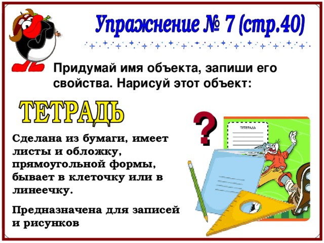 Придумай имя объекта, запиши его свойства. Нарисуй этот объект: ? Сделана из бумаги, имеет листы и обложку, прямоугольной формы, бывает в клеточку или в линеечку. Предназначена для записей и рисунков 