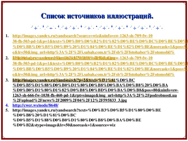 Список источников иллюстраций. http://images.yandex.ru/yandsearch?source=wiz&uinfo=sw-1263-sh-709-fw-1038-fh-503-pd-1&p=1&text=%D0%B0%D0%B2%D1%82%D0%BE%D0%BC%D0%BE%D0%B1%D0%B8%D0%BB%D0%B5%D0%B9%20%D1%84%D0%BE%D1%82%D0%BE&noreask=1&pos=51&rpt=simage&lr=50&img_url=http%3A%2F%2Fi.sabah.com.tr%2Fsb%2Ffotohaber%2Fotomobil%2Fikinci-el-ruya-otomobiller-367112393858%2F015_t.jpg http://images.yandex.ru/yandsearch?source=wiz&uinfo=sw-1263-sh-709-fw-1038-fh-503-pd-1&p=1&text=%D0%B0%D0%B2%D1%82%D0%BE%D0%BC%D0%BE%D0%B1%D0%B8%D0%BB%D0%B5%D0%B9%20%D1%84%D0%BE%D1%82%D0%BE&noreask=1&pos=51&rpt=simage&lr=50&img_url=http%3A%2F%2Fi.sabah.com.tr%2Fsb%2Ffotohaber%2Fotomobil%2Fikinci-el-ruya-otomobiller-367112393858%2F015_t.jpg http://images.yandex.ru/yandsearch?p=2&text=%D1%81%D0%BC%D0%B5%D1%88%D0%B0%D1%80%D0%B8%D0%BA%D0%B8%20%D0%BA%D0%B0%D1%80%D1%82%D0%B8%D0%BD%D0%BA%D0%B8&pos=80&uinfo=sw-1263-sh-666-fw-1038-fh-460-pd-1&rpt=simage&img_url=http%3A%2F%2Fpodrobnosti.ua%2Fupload%2Fnews%2F2009%2F04%2F12%2F595833_3.jpg  http://cwer.ws/node/8648/ http://images.yandex.ru/yandsearch?text=%D0%B3%D0%B5%D1%80%D0%BE%D0%B8%20%D1%81%D0%BC%D0%B5%D1%88%D0%B0%D1%80%D0%B8%D0%BA%D0%BE%D0%B2&stype=image&lr=50&noreask=1&source=wiz    