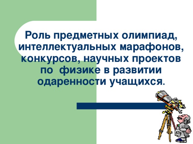   Роль предметных олимпиад, интеллектуальных марафонов, конкурсов, научных проектов по физике в развитии одаренности учащихся . 