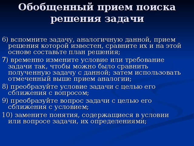 Обобщенный прием поиска решения задачи 6) вспомните задачу, аналогичную данной, прием решения которой известен, сравните их и на этой основе составьте план решения; 7) временно измените условие или требование задачи так, чтобы можно было сравнить полученную задачу с данной; затем использовать отмеченный выше прием аналогии; 8) преобразуйте условие задачи с целью его сближения с вопросом; 9) преобразуйте вопрос задачи с целью его сближения с условием; 10) замените понятия, содержащиеся в условии или вопросе задачи, их определениями; 