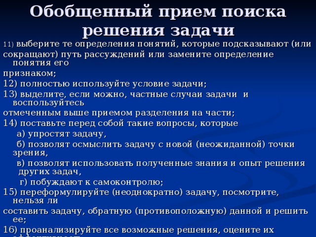 Обобщенный прием поиска решения задачи 11) выберите те определения понятий, которые подсказывают (или сокращают) путь рассуждений или замените определение понятия его признаком; 12) полностью используйте условие задачи; 13) выделите, если можно, частные случаи задачи и воспользуйтесь отмеченным выше приемом разделения на части; 14) поставьте перед собой такие вопросы, которые  а) упростят задачу,  б) позволят осмыслить задачу с новой (неожиданной) точки зрения,  в) позволят использовать полученные знания и опыт решения других задач,  г) побуждают к самоконтролю; 15) переформулируйте (неоднократно) задачу, посмотрите, нельзя ли составить задачу, обратную (противоположную) данной и решить ее; 16) проанализируйте все возможные решения, оцените их эффективность. 