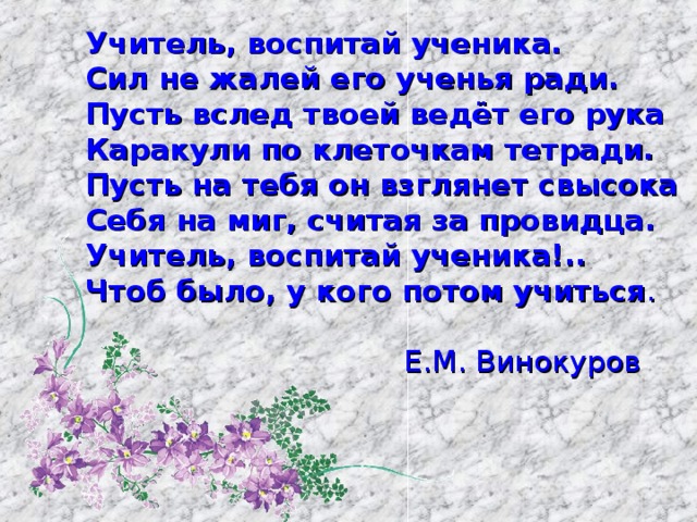 Учитель, воспитай ученика. Сил не жалей его ученья ради. Пусть вслед твоей ведёт его рука Каракули по клеточкам тетради. Пусть на тебя он взглянет свысока Себя на миг, считая за провидца. Учитель, воспитай ученика!.. Чтоб было, у кого потом учиться .                       Е.М. Винокуров 