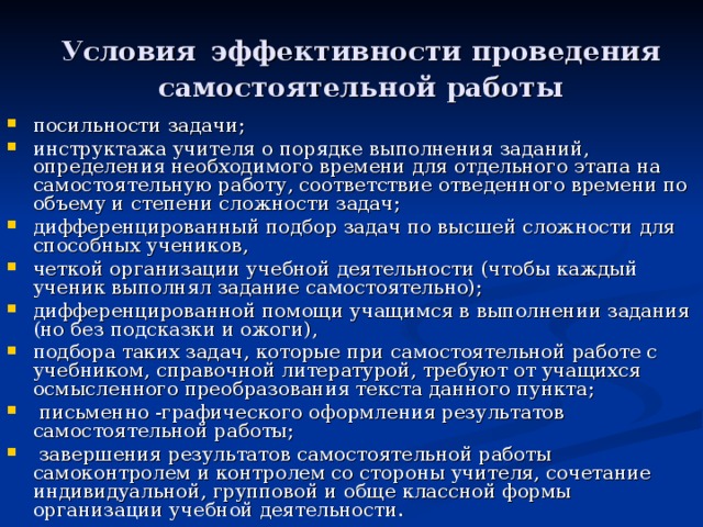 Условия эффективности проведения самостоятельной работы посильности задачи; инструктажа учителя о порядке выполнения заданий, определения необходимого времени для отдельного этапа на самостоятельную работу, соответствие отведенного времени по объему и степени сложности задач; дифференцированный подбор задач по высшей сложности для способных учеников, четкой организации учебной деятельности (чтобы каждый ученик выполнял задание самостоятельно); дифференцированной помощи учащимся в выполнении задания (но без подсказки и ожоги), подбора таких задач, которые при самостоятельной работе с учебником, справочной литературой, требуют от учащихся осмысленного преобразования текста данного пункта;  письменно -графического оформления результатов самостоятельной работы;  завершения результатов самостоятельной работы самоконтролем и контролем со стороны учителя, сочетание индивидуальной, групповой и обще классной формы организации учебной деятельности. 