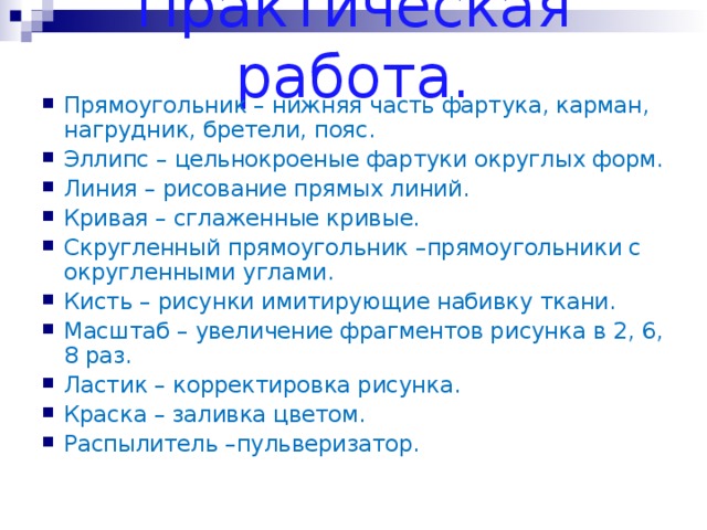 Практическая работа. Прямоугольник – нижняя часть фартука, карман, нагрудник, бретели, пояс. Эллипс – цельнокроеные фартуки округлых форм. Линия – рисование прямых линий. Кривая – сглаженные кривые. Скругленный прямоугольник –прямоугольники с округленными углами. Кисть – рисунки имитирующие набивку ткани. Масштаб – увеличение фрагментов рисунка в 2, 6, 8 раз. Ластик – корректировка рисунка. Краска – заливка цветом. Распылитель –пульверизатор.  