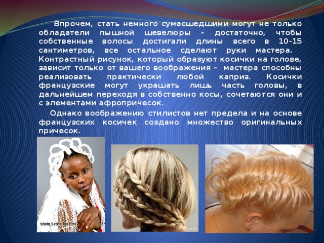  Впрочем, стать немного сумасшедшими могут не только обладатели пышной шевелюры – достаточно, чтобы собственные волосы достигали длины всего в 10-15 сантиметров, все остальное сделают руки мастера. Контрастный рисунок, который образуют косички на голове, зависит только от вашего воображения – мастера способны реализовать практически любой каприз. Косички французские могут украшать лишь часть головы, в дальнейшем переходя в собственно косы, сочетаются они и с элементами афропричесок.  Однако воображению стилистов нет предела и на основе французских косичек создано множество оригинальных причесок. 
