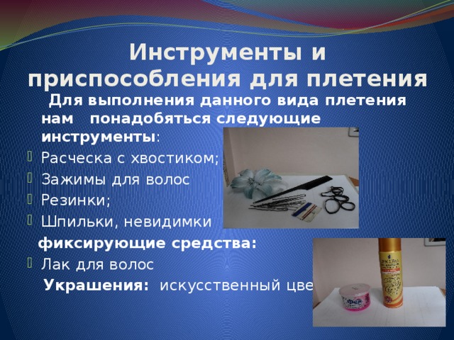 Инструменты и приспособления для плетения  Для выполнения данного вида плетения нам понадобяться следующие инструменты : Расческа с хвостиком; Зажимы для волос Резинки; Шпильки, невидимки  фиксирующие средства: Лак для волос  Украшения: искусственный цветок 