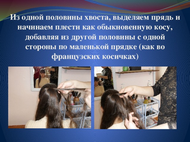 Из одной половины хвоста, выделяем прядь и начинаем плести как обыкновенную косу, добавляя из другой половины с одной стороны по маленькой прядке (как во французских косичках) 