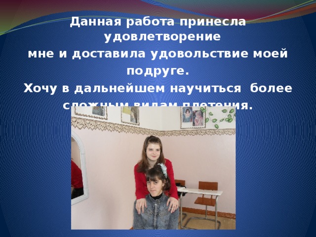 Данная работа принесла удовлетворение мне и доставила удовольствие моей подруге. Хочу в дальнейшем научиться более сложным видам плетения.           
