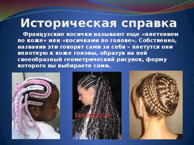 Историческая справка  Французские косички называют еще «плетением по коже» или «косичками по голове». Собственно, названия эти говорят сами за себя – плетутся они вплотную к коже головы, образуя на ней своеобразный геометрический рисунок, форму которого вы выбираете сами.     