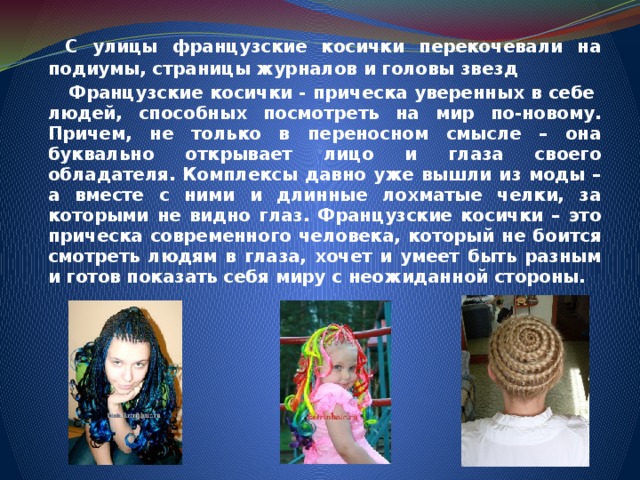   С улицы французские косички перекочевали на подиумы, страницы журналов и головы звезд   Французские косички - прическа уверенных в себе людей, способных посмотреть на мир по-новому. Причем, не только в переносном смысле – она буквально открывает лицо и глаза своего обладателя. Комплексы давно уже вышли из моды – а вместе с ними и длинные лохматые челки, за которыми не видно глаз. Французские косички – это прическа современного человека, который не боится смотреть людям в глаза, хочет и умеет быть разным и готов показать себя миру с неожиданной стороны. 