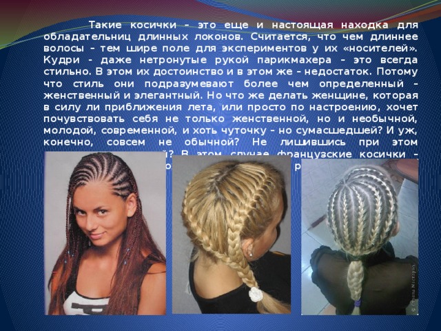  Такие косички – это еще и настоящая находка для обладательниц длинных локонов. Считается, что чем длиннее волосы – тем шире поле для экспериментов у их «носителей». Кудри - даже нетронутые рукой парикмахера – это всегда стильно. В этом их достоинство и в этом же – недостаток. Потому что стиль они подразумевают более чем определенный – женственный и элегантный. Но что же делать женщине, которая в силу ли приближения лета, или просто по настроению, хочет почувствовать себя не только женственной, но и необычной, молодой, современной, и хоть чуточку – но сумасшедшей? И уж, конечно, совсем не обычной? Не лишившись при этом драгоценных кудрей? В этом случае французские косички – оптимальное, а, возможно, и единственное решение.     