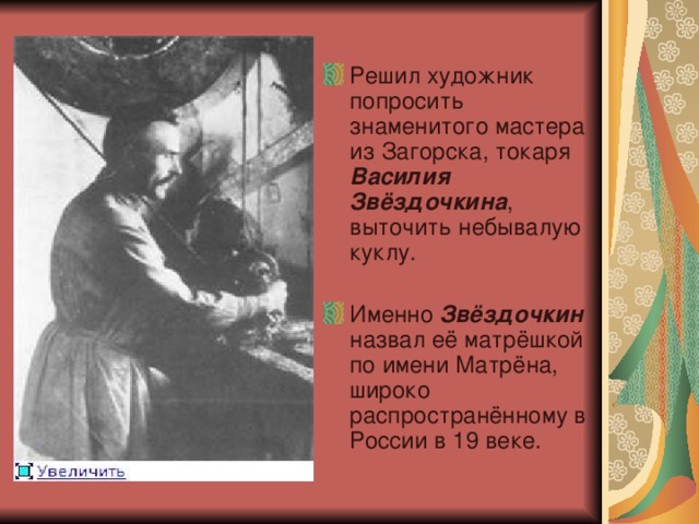 Решил художник попросить знаменитого мастера из Загорска, токаря Василия Звёздочкина , выточить небывалую куклу.  Именно Звёздочкин назвал её матрёшкой по имени Матрёна, широко распространённому в России в 19 веке. 