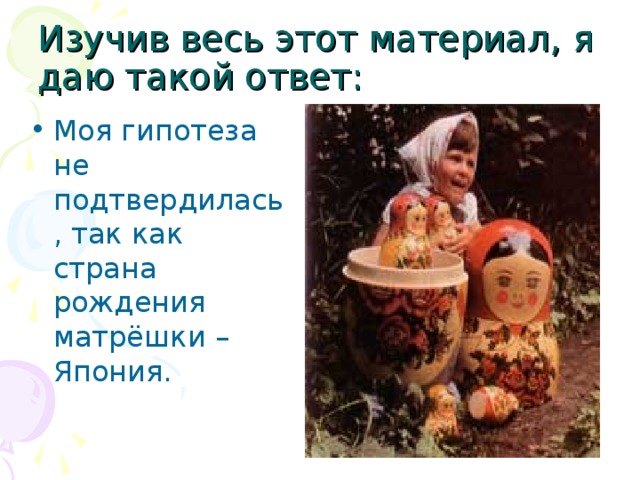 Изучив весь этот материал, я даю такой ответ: Моя гипотеза не подтвердилась, так как страна рождения матрёшки – Япония. 