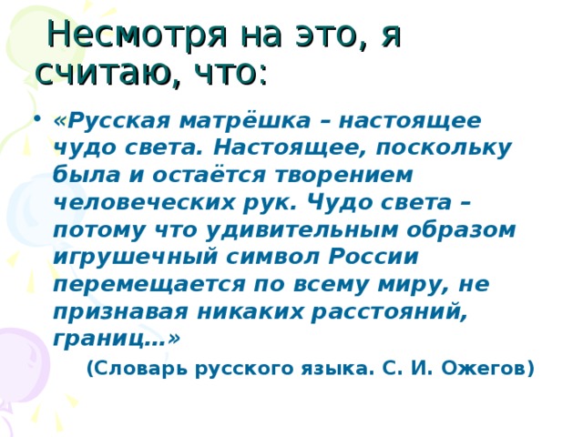  Несмотря на это, я считаю, что: «Русская матрёшка – настоящее чудо света. Настоящее, поскольку была и остаётся творением человеческих рук. Чудо света – потому что удивительным образом игрушечный символ России перемещается по всему миру, не признавая никаких расстояний, границ…»  (Словарь русского языка. С. И. Ожегов) 