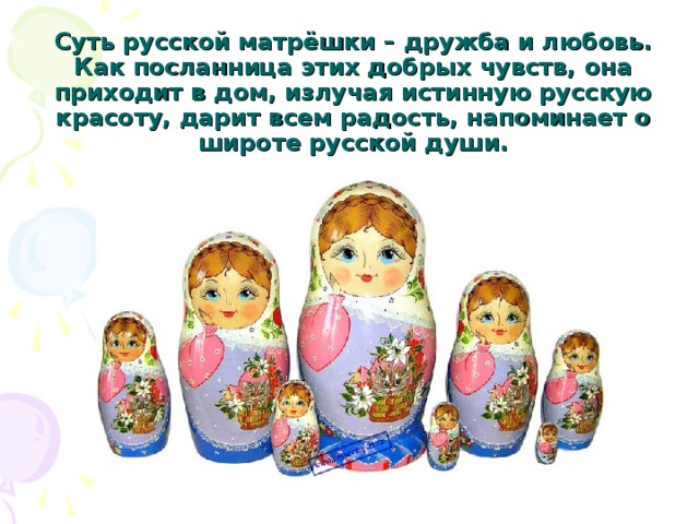 Суть русской матрёшки – дружба и любовь. Как посланница этих добрых чувств, она приходит в дом, излучая истинную русскую красоту, дарит всем радость, напоминает о широте русской души. 